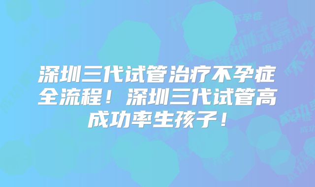 深圳三代试管治疗不孕症全流程！深圳三代试管高成功率生孩子！
