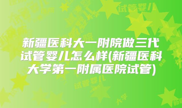 新疆医科大一附院做三代试管婴儿怎么样(新疆医科大学第一附属医院试管)