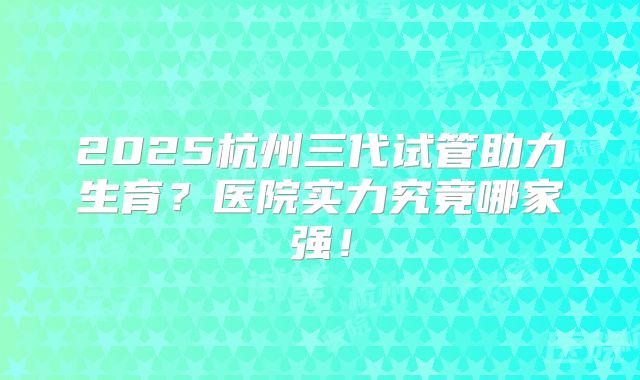 2025杭州三代试管助力生育？医院实力究竟哪家强！