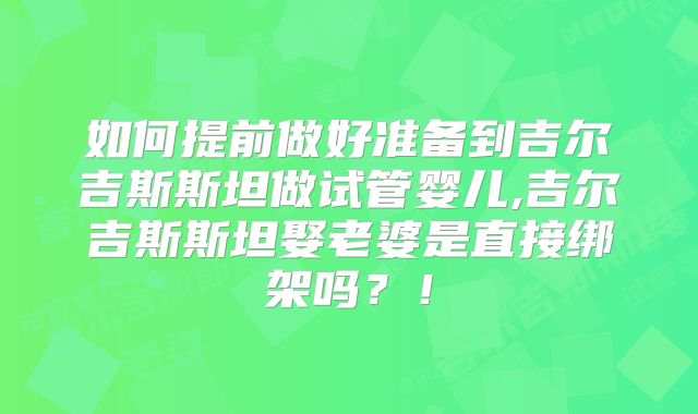 如何提前做好准备到吉尔吉斯斯坦做试管婴儿,吉尔吉斯斯坦娶老婆是直接绑架吗？！