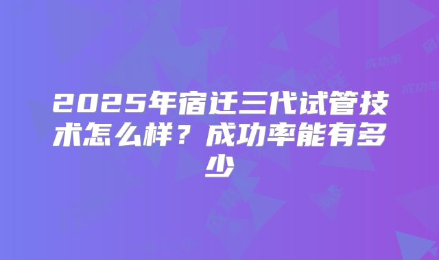 2025年宿迁三代试管技术怎么样？成功率能有多少