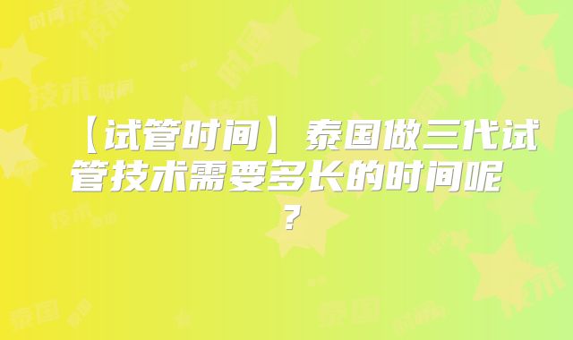 【试管时间】泰国做三代试管技术需要多长的时间呢？