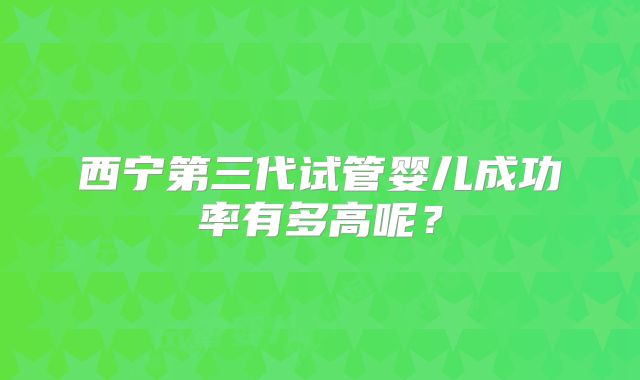 西宁第三代试管婴儿成功率有多高呢?
