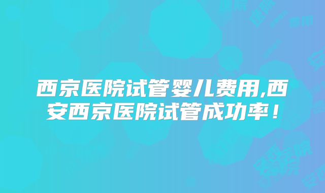 西京医院试管婴儿费用,西安西京医院试管成功率!