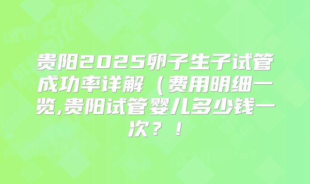 贵阳2025卵子生子试管成功率详解（费用明细一览,贵阳试管婴儿多少钱一次？！