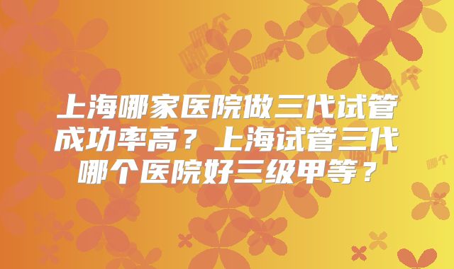 上海哪家医院做三代试管成功率高？上海试管三代哪个医院好三级甲等？