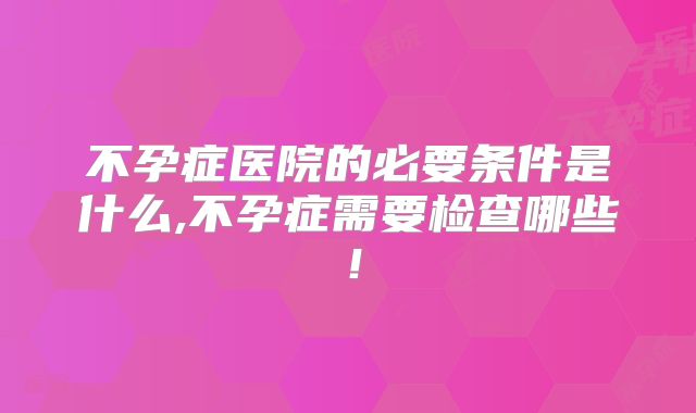 不孕症医院的必要条件是什么,不孕症需要检查哪些！