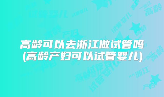 高龄可以去浙江做试管吗(高龄产妇可以试管婴儿)