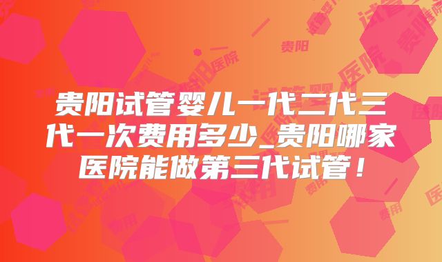 贵阳试管婴儿一代二代三代一次费用多少_贵阳哪家医院能做第三代试管!