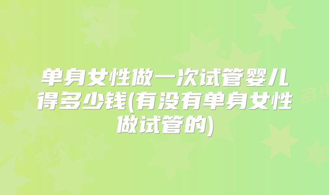 单身女性做一次试管婴儿得多少钱(有没有单身女性做试管的)