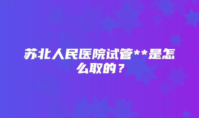 苏北人民医院试管**是怎么取的?