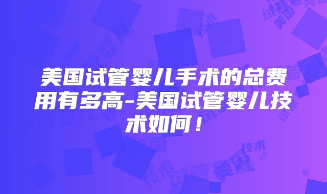 美国试管婴儿手术的总费用有多高-美国试管婴儿技术如何！