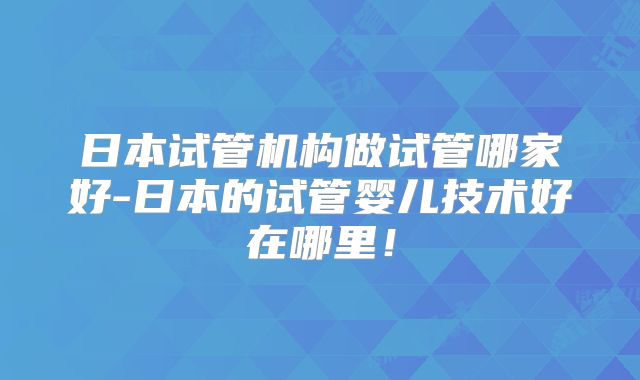 日本试管机构做试管哪家好-日本的试管婴儿技术好在哪里！