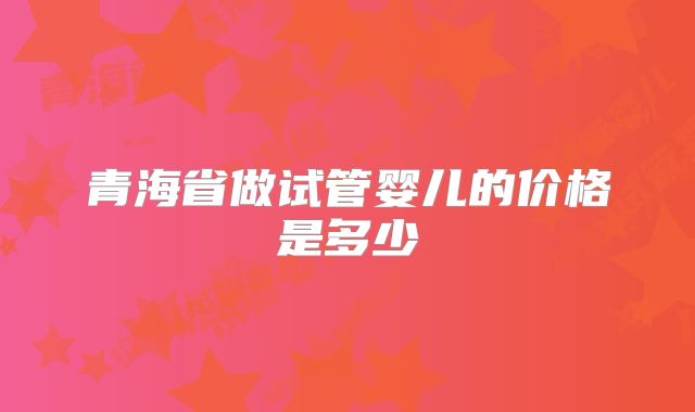 青海省做试管婴儿的价格是多少