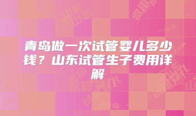 青岛做一次试管婴儿多少钱？山东试管生子费用详解