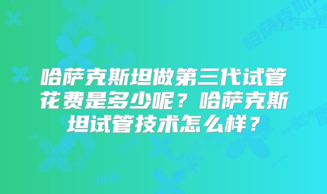 哈萨克斯坦做第三代试管花费是多少呢？哈萨克斯坦试管技术怎么样？