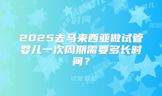 2025去马来西亚做试管婴儿一次周期需要多长时间？