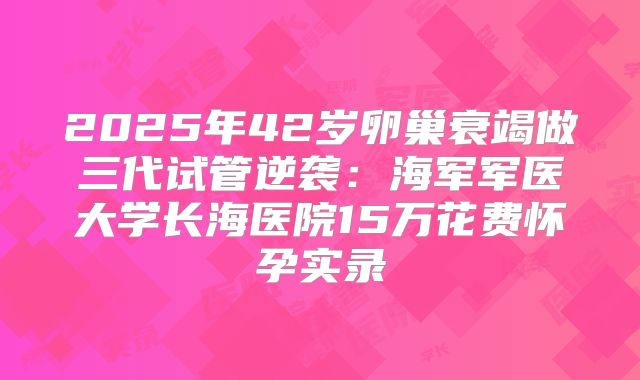 2025年42岁卵巢衰竭做三代试管逆袭：海军军医大学长海医院15万花费怀孕实录
