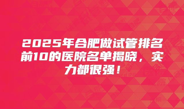 2025年合肥做试管排名前10的医院名单揭晓，实力都很强！