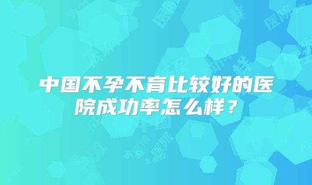 中国不孕不育比较好的医院成功率怎么样？