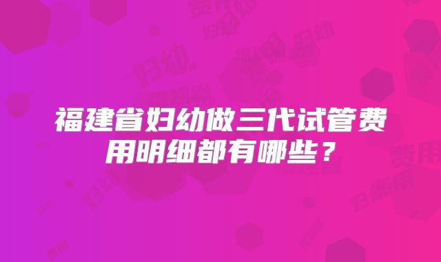 福建省妇幼做三代试管费用明细都有哪些？