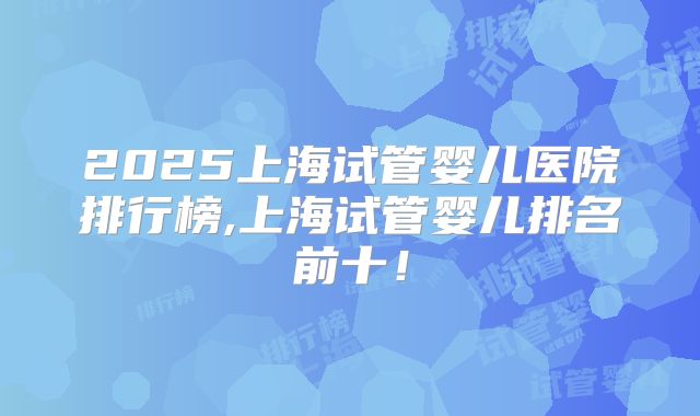 2025上海试管婴儿医院排行榜,上海试管婴儿排名前十!