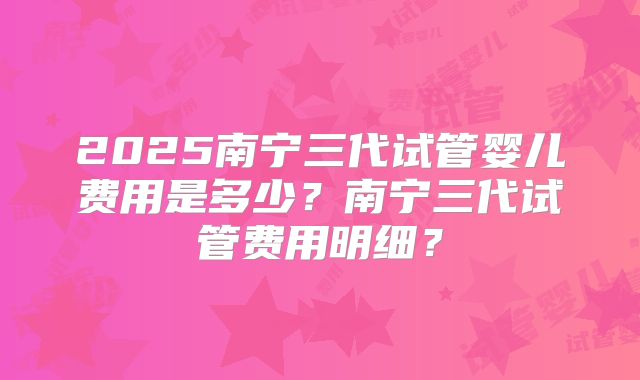 2025南宁三代试管婴儿费用是多少？南宁三代试管费用明细？