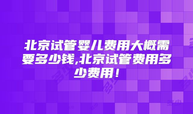 北京试管婴儿费用大概需要多少钱,北京试管费用多少费用！