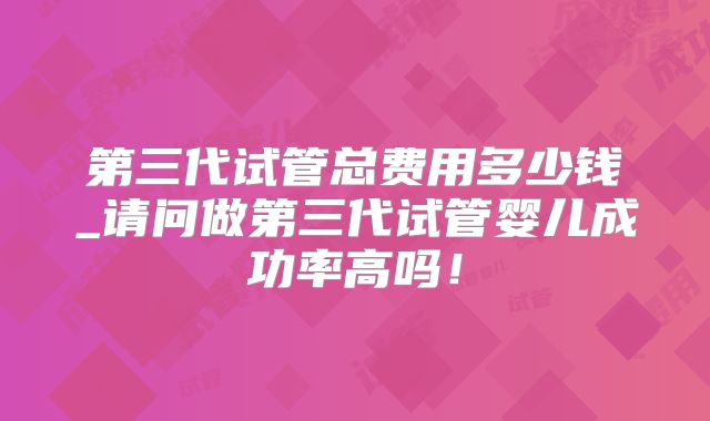 第三代试管总费用多少钱_请问做第三代试管婴儿成功率高吗!