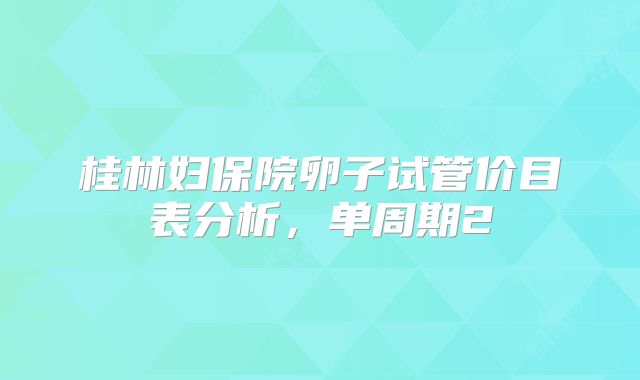 桂林妇保院卵子试管价目表分析，单周期2