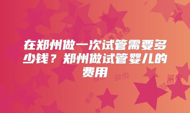 在郑州做一次试管需要多少钱？郑州做试管婴儿的费用