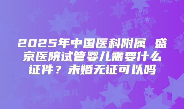 2025年中国医科附属 盛京医院试管婴儿需要什么证件？未婚无证可以吗