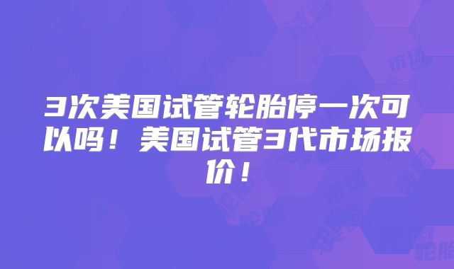 3次美国试管轮胎停一次可以吗！美国试管3代市场报价！