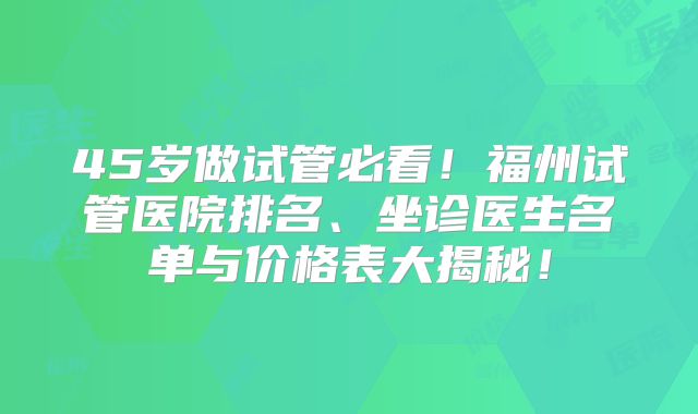 45岁做试管必看！福州试管医院排名、坐诊医生名单与价格表大揭秘！