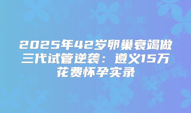 2025年42岁卵巢衰竭做三代试管逆袭：遵义15万花费怀孕实录