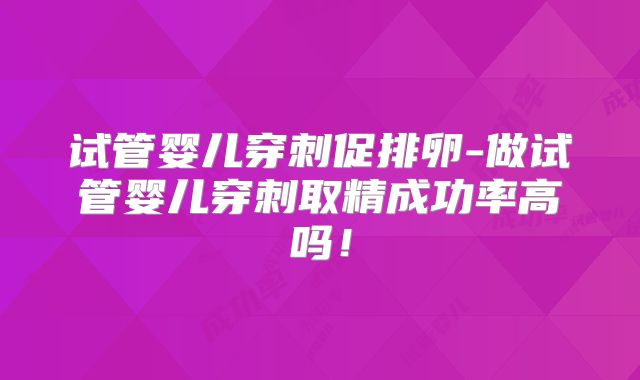 试管婴儿穿刺促排卵-做试管婴儿穿刺取精成功率高吗!