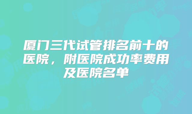 厦门三代试管排名前十的医院，附医院成功率费用及医院名单