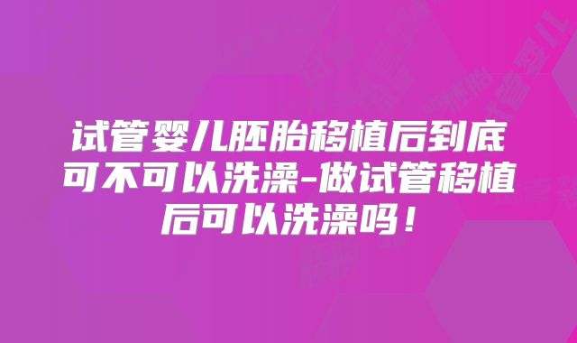 试管婴儿胚胎移植后到底可不可以洗澡-做试管移植后可以洗澡吗!
