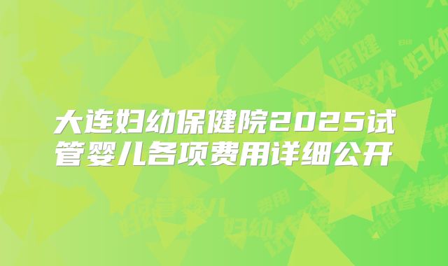 大连妇幼保健院2025试管婴儿各项费用详细公开