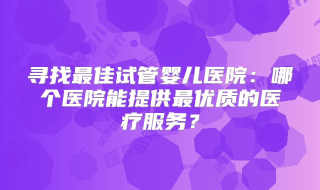寻找最佳试管婴儿医院:哪个医院能提供最优质的医疗服务?