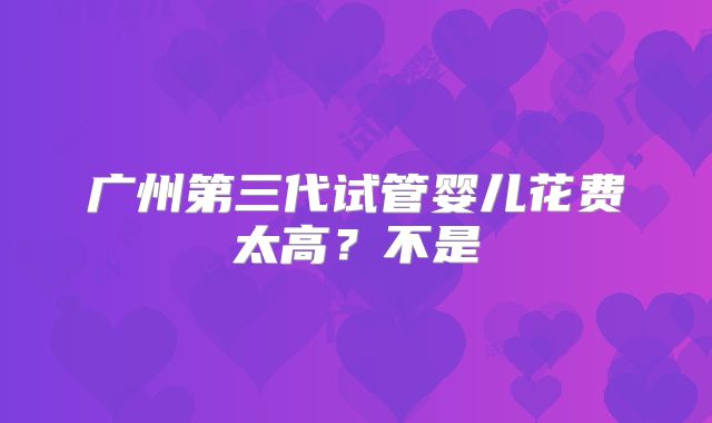 广州第三代试管婴儿花费太高？不是