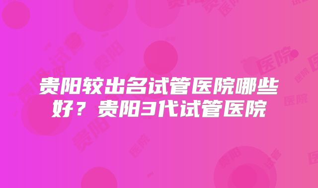 贵阳较出名试管医院哪些好?贵阳3代试管医院