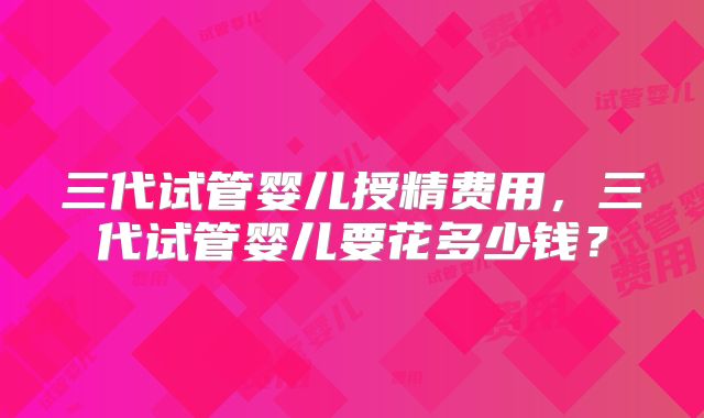 三代试管婴儿授精费用,三代试管婴儿要花多少钱?