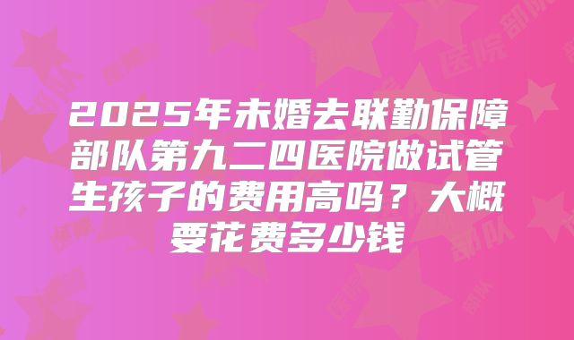 2025年未婚去联勤保障部队第九二四医院做试管生孩子的费用高吗?大概要花费多少钱