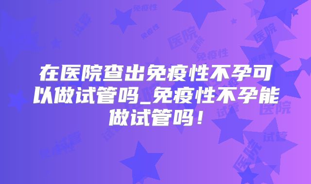 在医院查出免疫性不孕可以做试管吗_免疫性不孕能做试管吗!