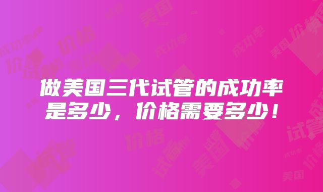 做美国三代试管的成功率是多少，价格需要多少！