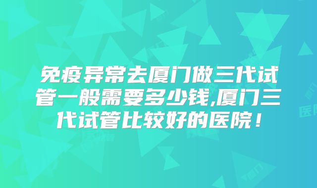 免疫异常去厦门做三代试管一般需要多少钱,厦门三代试管比较好的医院！