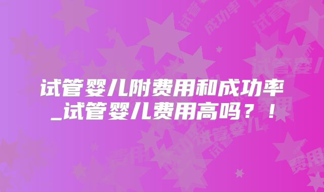 试管婴儿附费用和成功率_试管婴儿费用高吗?!