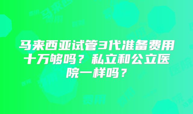 马来西亚试管3代准备费用十万够吗？私立和公立医院一样吗？