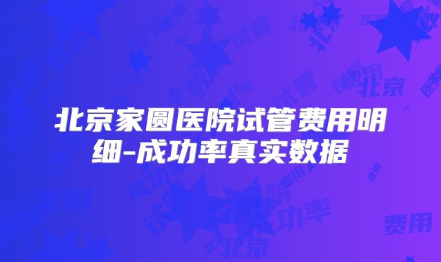 北京家圆医院试管费用明细-成功率真实数据
